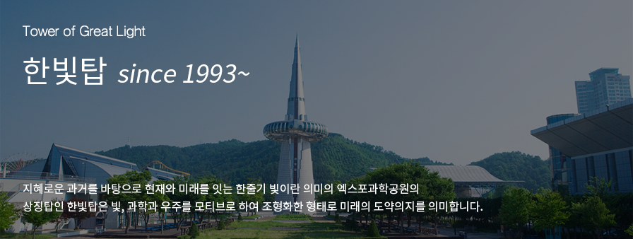 Towe of Great Light, 한빛탑 since 1993~ , 지혜로운 과거를 바탕으로 현재와 미래를 잇는 한줄기 빛이란 의미의 엑스포과학공원의 상징탑인 한빛탑은 빛, 과학과 우주를 모티브로 하여 조형화한 형태로 미래의 도약의지를 의미합니다.